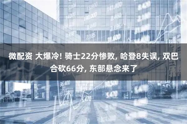 微配资 大爆冷! 骑士22分惨败, 哈登8失误, 双巴合砍66分, 东部悬念来了