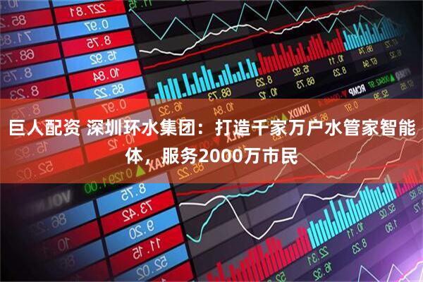 巨人配资 深圳环水集团：打造千家万户水管家智能体，服务2000万市民