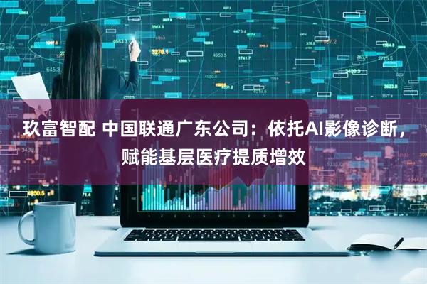 玖富智配 中国联通广东公司：依托AI影像诊断，赋能基层医疗提质增效